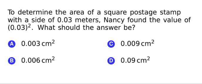 To determine the area of a square postage stamp
with a side of 0.03 meters, Nancy found the value of
(0.03)2. What should the answer be?
A 0.003 cm²
© 0.009 cm²
0.006 cm2
0 0.09 cm²
