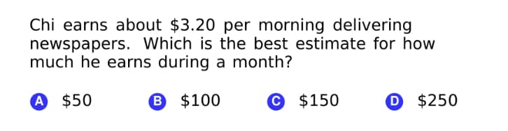 Chi earns about $3.20 per morning delivering
newspapers. Which is the best estimate for how
much he earns during a month?
A $50
B $100
© $150
D $250
