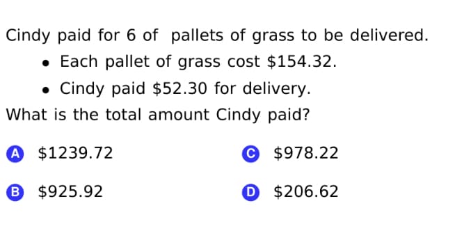 Cindy paid for 6 of pallets of grass to be delivered.
• Each pallet of grass cost $154.32.
• Cindy paid $52.30 for delivery.
What is the total amount Cindy paid?
A $1239.72
© $978.22
B $925.92
O $206.62
