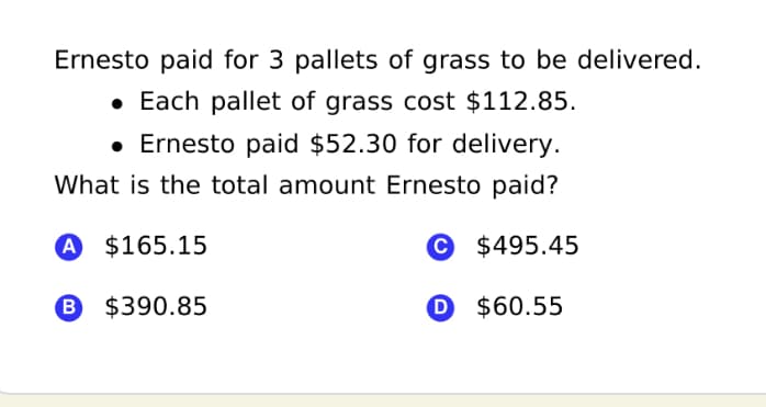 Ernesto paid for 3 pallets of grass to be delivered.
• Each pallet of grass cost $112.85.
• Ernesto paid $52.30 for delivery.
What is the total amount Ernesto paid?
A $165.15
$495.45
B $390.85
O $60.55
