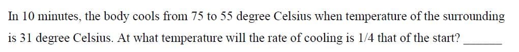 In 10 minutes, the body cools from 75 to 55 degree Celsius when temperature of the surrounding
is 31 degree Celsius. At what temperature will the rate of cooling is 1/4 that of the start?
