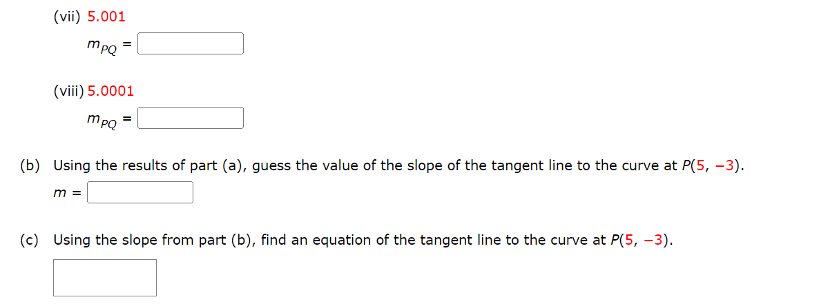 ### Calculating the Slope and Equation of the Tangent Line

#### Instructions:

(vii) Calculate the value of \( m_{PQ} \) when \( P = 5.001 \):

\[ m_{PQ} = \_\_\_\_\_\_\_\_\_ \]

(viii) Calculate the value of \( m_{PQ} \) when \( P = 5.0001 \):

\[ m_{PQ} = \_\_\_\_\_\_\_\_\_ \]

(b) Using the results of parts (a)(vii) and (a)(viii), estimate the value of the slope of the tangent line to the curve at \( P(5, -3) \):

\[ m = \_\_\_\_\_\_\_\_\_ \]

(c) Using the slope from part (b), determine the equation of the tangent line to the curve at \( P(5, -3) \):

\[ \_\_\_\_\_\_\_\_\_ \]

### Explanation:

**Part (vii) and (viii):**

Calculate the values of \( m_{PQ} \) for the specific given points. The slope \( m_{PQ} \) typically refers to the slope of the secant line between points \( P \) and \( Q \) on a curve.

**Part (b):**

Using the values derived in parts (vii) and (viii), you can estimate the slope of the tangent line at the point \( P(5, -3) \). 

**Part (c):**

Utilize the slope obtained in part (b) to determine the equation of the tangent line at the given point using the point-slope form of the line equation.