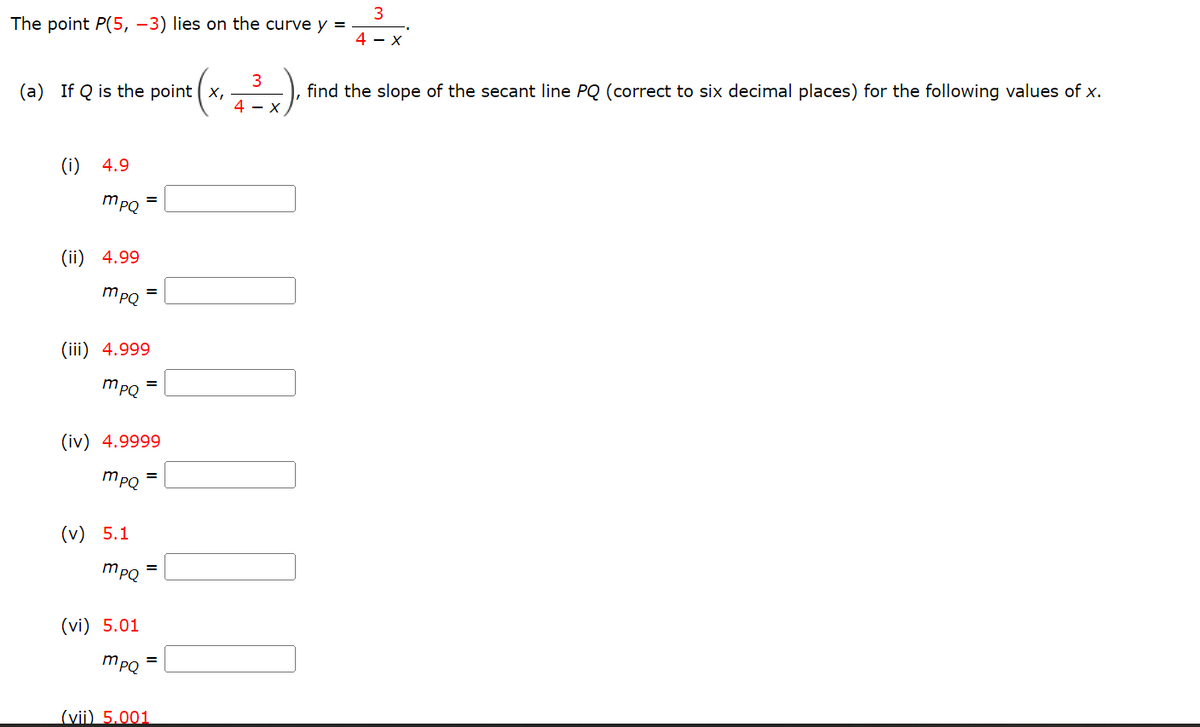 ### Calculus: Finding the Slope of the Secant Line

The point \( P(5, -3) \) lies on the curve \( y = \frac{3}{4 - x} \).

**Problem Statement:**

(a) If \( Q \) is the point \(\left( x, \frac{3}{4 - x} \right)\), find the slope of the secant line \( PQ \) (correct to six decimal places) for the following values of \( x \).

### Individual Tasks:
1. For \( x = 4.9 \):
   \( m_{PQ} = \) [____]

2. For \( x = 4.99 \):
   \( m_{PQ} = \) [____]

3. For \( x = 4.999 \):
   \( m_{PQ} = \) [____]

4. For \( x = 4.9999 \):
   \( m_{PQ} = \) [____]

5. For \( x = 5.1 \):
   \( m_{PQ} = \) [____]

6. For \( x = 5.01 \):
   \( m_{PQ} = \) [____]

7. For \( x = 5.001 \):
   \( m_{PQ} = \) [____]

### Explanation:

To find the slope of the secant line \( PQ \), we use the slope formula:
\[ m_{PQ} = \frac{y_2 - y_1}{x_2 - x_1} \]
where \( P(5, -3) \) and \( Q \) \(\left( x, \frac{3}{4 - x} \right)\).

\[ m_{PQ} = \frac{\left( \frac{3}{4 - x} \right) - (-3)}{x - 5} \]

This expression needs to be simplified and evaluated for each given \( x \).

Please compute the value of \( m_{PQ} \) for each specified \( x \) value to complete the table.