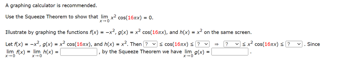 ### Understanding Limits and the Squeeze Theorem

A graphing calculator is recommended.

#### Use the Squeeze Theorem to show that:

\[ \lim_{x \to 0} x^2 \cos(16\pi x) = 0 \]

#### Illustrate by graphing the functions \( f(x) = -x^2 \), \( g(x) = x^2 \cos(16\pi x) \), and \( h(x) = x^2 \) on the same screen.

Let:
- \( f(x) = -x^2 \)
- \( g(x) = x^2 \cos(16\pi x) \)
- \( h(x) = x^2 \)

Then, using the Squeeze Theorem:

\[ -1 \leq \cos(16\pi x) \leq 1 \]

\[ \Rightarrow -x^2 \leq x^2 \cos(16\pi x) \leq x^2 \]

Since:

\[ \lim_{x \to 0} f(x) = \lim_{x \to 0} h(x) = 0 \]

By the Squeeze Theorem we have:

\[ \lim_{x \to 0} g(x) = 0 \]

Fill in the blanks:

- In the inequality \( [\boxed{-1}] \leq \cos(16\pi x) \leq [\boxed{+1}] \)
- In the inequality \( -x^2 \leq x^2 \cos(16\pi x) \leq x^2 \)
- In the final result: by the Squeeze Theorem, we have \( \lim_{x \to 0} x^2 \cos(16\pi x) = [\boxed{0}] \)

Thus, the Squeeze Theorem effectively shows that the limit of \( x^2 \cos(16\pi x) \) as \( x \) approaches 0 is 0.