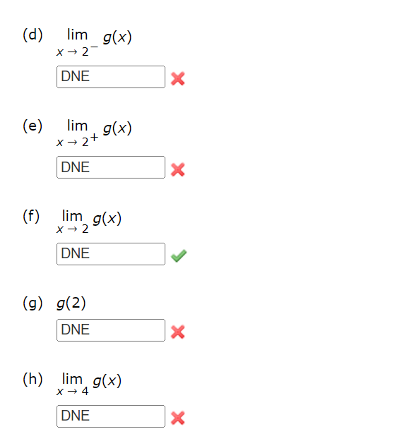 ### Understanding Limits and Function Values: Examples and Exercises

#### Example Problems and Solutions:

**(d) \(\lim_{x \to 2^{-}} g(x)\)**

Given value: **DNE (Does Not Exist)**

Status: ❌ Incorrect

---

**(e) \(\lim_{x \to 2^{+}} g(x)\)**

Given value: **DNE (Does Not Exist)**

Status: ❌ Incorrect

---

**(f) \(\lim_{x \to 2} g(x)\)**

Given value: **DNE (Does Not Exist)**

Status: ✅ Correct

---

**(g) \(g(2)\)**

Given value: **DNE (Does Not Exist)**

Status: ❌ Incorrect

---

**(h) \(\lim_{x \to 4} g(x)\)**

Given value: **DNE (Does Not Exist)**

Status: ❌ Incorrect

---

### Explanation:

#### Understanding Limits:

1. **One-Sided Limits:**
   - \(\lim_{x \to a^{-}} f(x)\) refers to the limit of \(f(x)\) as \(x\) approaches \(a\) from the left (less than \(a\)).
   - \(\lim_{x \to a^{+}} f(x)\) refers to the limit of \(f(x)\) as \(x\) approaches \(a\) from the right (greater than \(a\)).

2. **Two-Sided Limits:**
   - \(\lim_{x \to a} f(x)\) refers to the limit of \(f(x)\) as \(x\) approaches \(a\) from both sides. This limit exists if and only if both one-sided limits exist and are equal.

3. **Function Value:**
   - \(f(a)\) refers to the actual value of the function at \(x = a\).

#### Common Scenarios where Limits Do Not Exist (DNE):

1. If the left-hand limit and the right-hand limit are not equal.
2. If the function approaches infinity or negative infinity as \(x\) approaches the specified point.
3. If the function exhibits oscillatory behavior (e.g., \( \sin(\frac{1}{x}) \) as \(x\) approaches 0).

In these examples, the responses given for parts (d), (