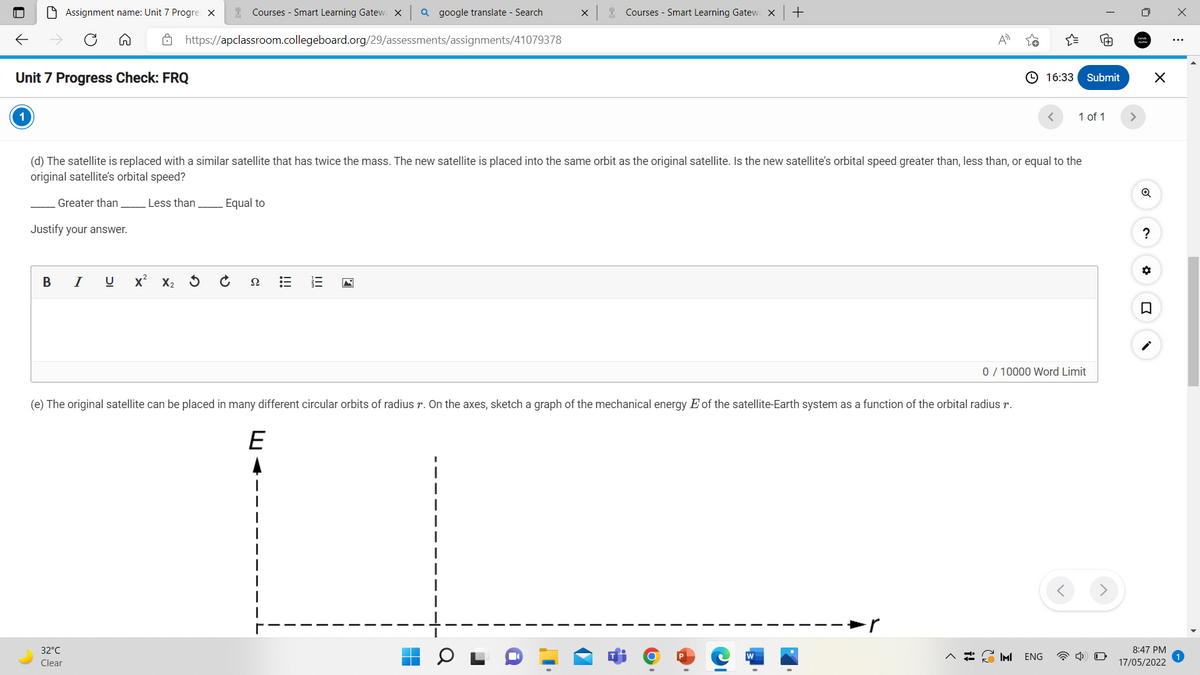 O Assignment name: Unit 7 Progre x
* Courses - Smart Learning Gatewa X
Q google translate - Search
X
Courses - Smart Learning Gatew X
+
8 https://apclassroom.collegeboard.org/29/assessments/assignments/41079378
Unit 7 Progress Check: FRQ
© 16:33
Submit
1 of 1
>
(d) The satellite is replaced with a similar satellite that has twice the mass. The new satellite is placed into the same orbit as the original satellite. Is the new satellite's orbital speed greater than, less than, or equal to the
original satellite's orbital speed?
Q
Greater than
Less than
Equal to
Justify your answer.
I
X2
Ω
0/ 10000 Word Limit
(e) The original satellite can be placed in many different circular orbits of radius r. On the axes, sketch a graph of the mechanical energy E of the satellite-Earth system as a function of the orbital radius r.
E
32°C
8:47 PM
IMI
ENG
Clear
17/05/2022
II
!!!
