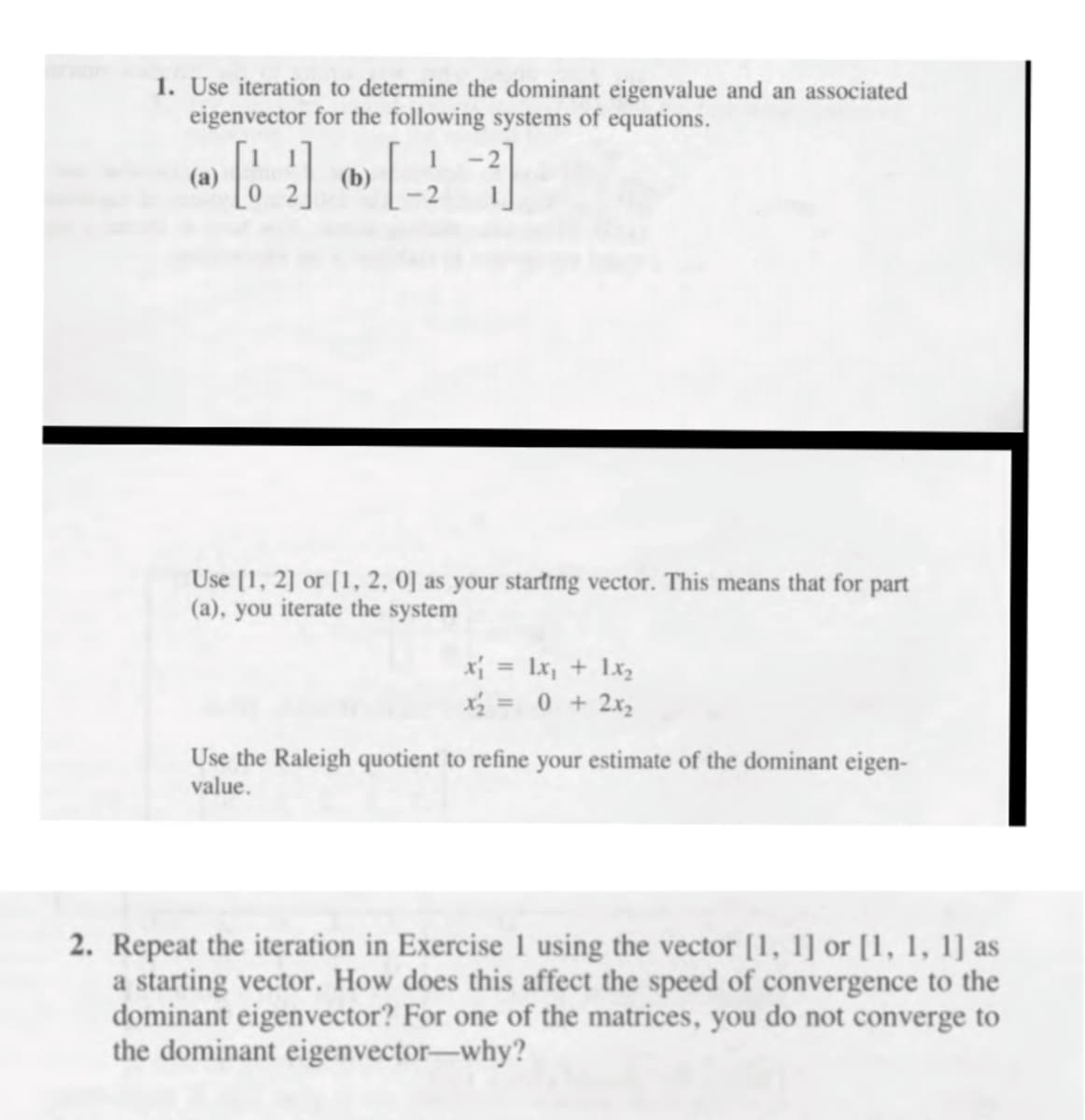 1. Use iteration to determine the dominant eigenvalue and an associated
eigenvector for the following systems of equations.
(a)
(b)
Use [1, 2] or [1, 2, 0] as your startrng vector. This means that for part
(a), you iterate the system
x = Lx, + 1x2
x½ = 0 + 2x2
Use the Raleigh quotient to refine your estimate of the dominant eigen-
value.
2. Repeat the iteration in Exercise 1 using the vector [1, 1] or [1, 1, 1] as
a starting vector. How does this affect the speed of convergence to the
dominant eigenvector? For one of the matrices, you do not converge to
the dominant eigenvector-why?
