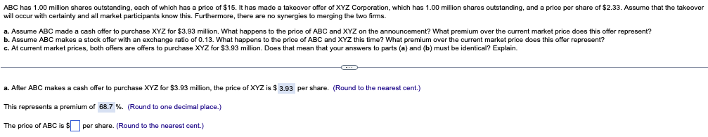 ABC has 1.00 million shares outstanding, each of which has a price of $15. It has made a takeover offer of XYZ Corporation, which has 1.00 million shares outstanding, and a price per share of $2.33. Assume that the takeover
will occur with certainty and all market participants know this. Furthermore, there are no synergies to merging the two firms.
a. Assume ABC made a cash offer to purchase XYZ for $3.93 million. What happens to the price of ABC and XYZ on the announcement? What premium over the current market price does this offer represent?
b. Assume ABC makes a stock
r with an exchange ratio of 0.13. What happens to the price of ABC and XYZ this time? What premium over the current market price does this offer represent?
c. At current market prices, both offers are offers to purchase XYZ for $3.93 million. Does that mean that your answers to parts (a) and (b) must be identical? Explain.
a. After ABC makes a cash offer to purchase XYZ for $3.93 million, the price of XYZ is $ 3.93 per share. (Round to the nearest cent.)
This represents a premium of 68.7 %. (Round to one decimal place.)
The price of ABC is $ per share. (Round to the nearest cent.)