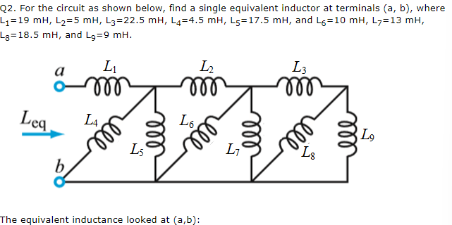 Q2. For the circuit as shown below, find a single equivalent inductor at terminals (a, b), where
L₁=19 mH, L₂=5 mH, L3=22.5 mH, L4-4.5 mH, L5-17.5 mH, and L=10 mH, L₂=13 mH,
Lg=18.5 mH, and L₂=9 mH.
Leq
a
b
L₁
m
L4
мее
мее
L5
L₂
m
L6
The equivalent inductance looked at (a,b):
мее
L₁
ell
L3
m
m
L8
мее
Lo