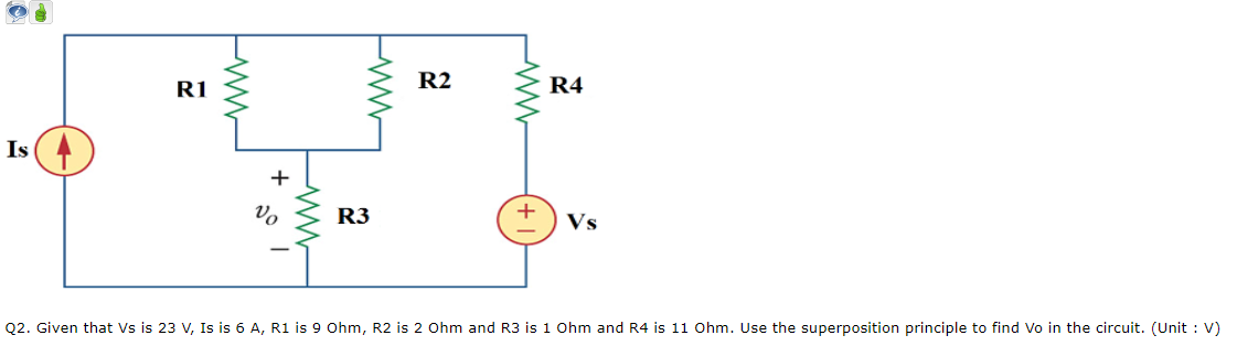 R1
R2
R4
Is
R3
Vs
Q2. Given that Vs is 23 V, Is is 6 A, R1 is 9 Ohm, R2 is 2 Ohm and R3 is 1 Ohm and R4 is 11 Ohm. Use the superposition principle to find Vo in the circuit. (Unit : V)
ww-
