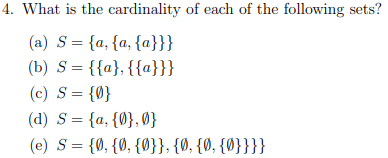 4. What is the cardinality of each of the following sets?
(a) S = {a, {a, {a}}}
(b) S = {{a}, {{a}}}
(c) S = {0}
(d) S = {a, {0},0}
(e) S = {0, {0, {0}}, {0, {0, {0}}}}