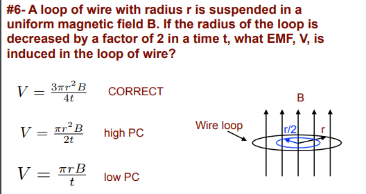 #6-A loop of wire with radius r is suspended in a
uniform magnetic field B. If the radius of the loop is
decreased by a factor of 2 in a time t, what EMF, V, is
induced in the loop of wire?
3rr² B
4t
V
CORRECT
B
V = Tr²B
2t
Wire loop
Ir/2
high PC
V
TrB
t
low PC
