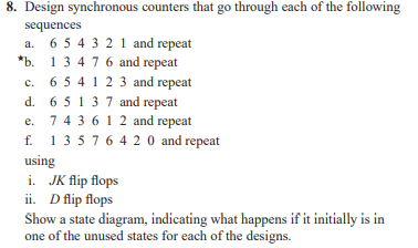 8. Design synchronous counters that go through each of the following
sequences
a. 6 5 4 3 21 and repeat
*b. 13 4 76 and repeat
c. 6 5 4 1 2 3 and repeat
d. 6 5137 and repeat
743 612 and repeat
1 3 576 4 20 and repeat
с.
е.
f.
using
i. JK flip flops
ii. D flip flops
Show a state diagram, indicating what happens if it initially is in
one of the unused states for each of the designs.
