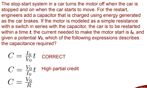 The stop-start system in a car turns the motor off when the car is
stopped and on when the car starts to move. For the restart,
engineers add a capacitor that is charged using energy generated
as the car brakes. If the motor is modeled as a simple resistance
with a switch in series with the capacitor, the car is to be restarted
within a time t, the current needed to make the motor start is lo, and
given a potential Vo, which of the following expressions describes
the capacitance required?
C = 0t CORRECT
Vo
C
Vo
t High partial credit
Io
C = V
R
