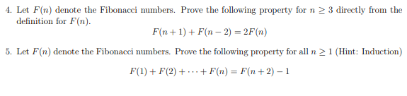 4. Let F(n) denote the Fibonacci numbers. Prove the following property for n ≥ 3 directly from the
definition for F(n).
F(n+1) + F(n − 2) = 2F (n)
5. Let F(n) denote the Fibonacci numbers. Prove the following property for all n ≥ 1 (Hint: Induction)
F(1) + F(2) + + F(n) = F(n+2) - 1