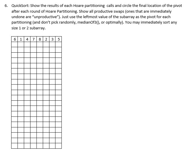 6. QuickSort: Show the results of each Hoare partitioning calls and circle the final location of the pivot
after each round of Hoare Partitioning. Show all productive swaps (ones that are immediately
undone are "unproductive"). Just use the leftmost value of the subarray as the pivot for each
partitioning (and don't pick randomly, medianOf3(), or optimally). You may immediately sort any
size 1 or 2 subarray.
6 1 4 7 82 35