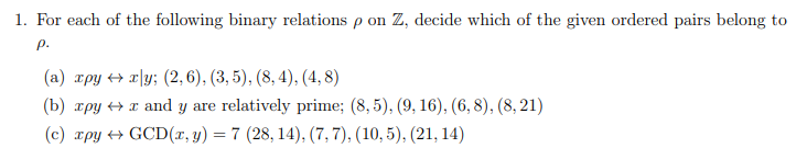 1. For each of the following binary relations p on Z, decide which of the given ordered pairs belong to
P.
(a) xpy xly; (2, 6), (3, 5), (8, 4), (4,8)
(b) xpy →x and y are relatively prime; (8,5), (9, 16), (6, 8), (8, 21)
(c) xpy GCD(x, y) = 7 (28, 14), (7, 7), (10, 5), (21, 14)