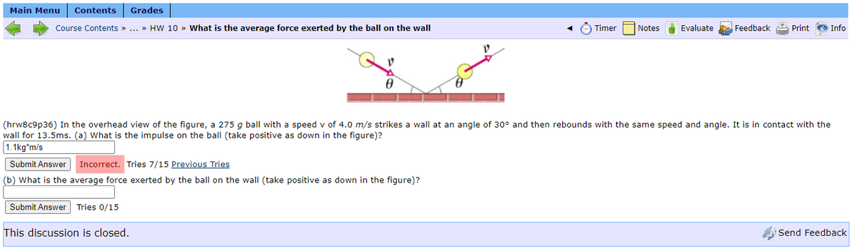 Main Menu
Contents
Grades
Course Contents » ... » HW 10 » What is the average force exerted by the ball on the wall
Timer
Notes Evaluate
Feedback Print
Info
(hrw8c9p36) In the overhead view of the figure, a 275 g ball with a speed v of 4.0 m/s strikes a wall at an angle of 30° and then rebounds with the same speed and angle. It is in contact with the
wall for 13.5ms. (a) What is the impulse on the ball (take positive as down in the figure)?
1.1kg*m/s
Submit Answer
Incorrect. Tries 7/15 Previous Tries
(b) What is the average force exerted by the ball on the wall (take positive as down in the figure)?
Submit Answer Tries 0/15
This discussion is closed.
Send Feedback
