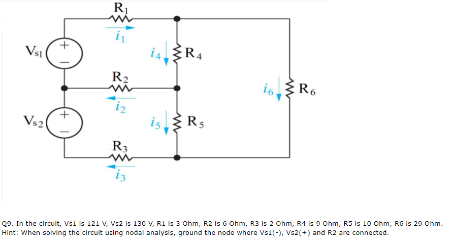 R1
ŽR4
+
Vsi
i6
R6
R2
iz
is
R5
Vs2
R3
iz
Q9. In the circuit, Vs1 is 121 V, Vs2 is 130 V, R1 is 3 0hm, R2 is 6 0hm, R3 is 2 Ohm, R4 is 9 Ohm, R5 is 10 Ohm, R6 is 29 Ohm.
Hint: When solving the circuit using nodal analysis, ground the node where Vs1(-), Vs2(+) and R2 are connected.
