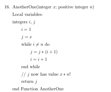 16. AnotherOne(integer x; positive integer n)
Local variables:
integers i, j
i=1
j= x
while in do
j = j* (i+1)
i=i+1
end while
// j now has value x *n!
return j
end Function Another One