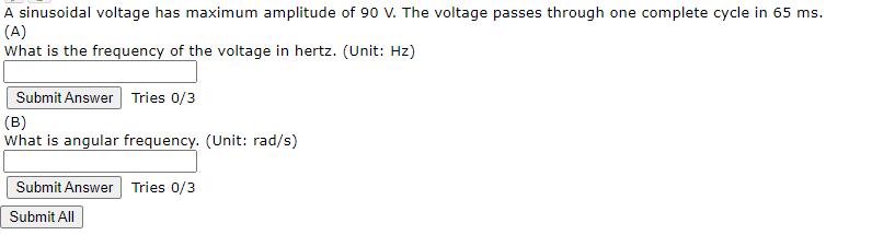 A sinusoidal voltage has maximum amplitude of 90 V. The voltage passes through one complete cycle in 65 ms.
(A)
What is the frequency of the voltage in hertz. (Unit: Hz)
Submit Answer Tries 0/3
(B)
What is angular frequency. (Unit: rad/s)
Submit Answer Tries 0/3
Submit All
