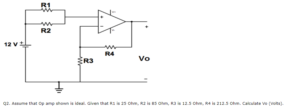 R1
V+
R2
12 v+
R4
ŹR3
Vo
Q2. Assume that Op amp shown is ideal. Given that R1 is 25 Ohm, R2 is 85 Ohm, R3 is 12.5 Ohm, R4 is 212.5 Ohm. Calculate Vo (Volts).
