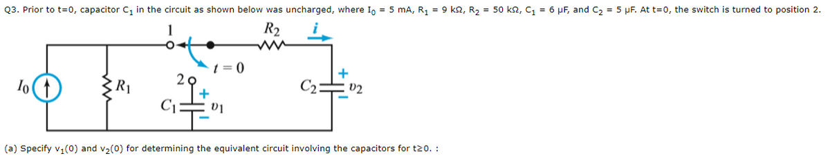 Q3. Prior to t=0, capacitor C₁ in the circuit as shown below was uncharged, where Io = 5 mA, R₁ = 9 k2, R₂ = 50 ks2, C₁ = 6 μF, and C₂ = 5 μF. At t=0, the switch is turned to position 2.
R₂
Io
R₁
= 0
01
+
02
(a) Specify v₁(0) and v₂(0) for determining the equivalent circuit involving the capacitors for t20. :