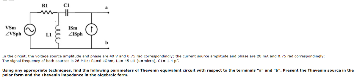 R1
a
VSm
ISm
ZVSph
LI
ZISph
In the circuit, the voltage source amplitude and phase are 40 V and 0.75 rad correspondingly; the current source amplitude and phase are 20 mA and 0.75 rad correspondingly;
The signal frequency of both sources is 26 MHz; R1=8 kohm, L1= 45 uH (u=micro), C1= 1.4 pF.
Using any appropriate techniques, find the following parameters of Thevenin equivalent circuit with respect to the terminals "a" and "b". Present the Thevenin source in the
polar form and the Thevenin impedance in the algebraic form.
