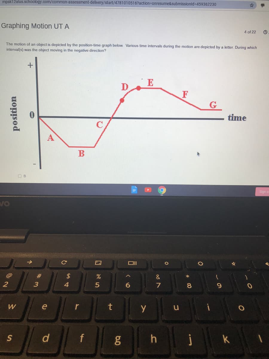 mpsk12alus.schoology.com/common-assessment-delivery/start/4781010516?action=onresume&submissionld%3D459362230
Graphing Motion UT A
4 of 22
The motion of an object is depicted by the position-time graph below. Various time intervals during the motion are depicted by a letter. During which
interval(s) was the object moving in the negative direction?
E
D
G
time
B
O B
Sign
VO
DII
@
#3
2$
&
2
4
6.
7
9.
W
e
r
t
d
h
j
position
