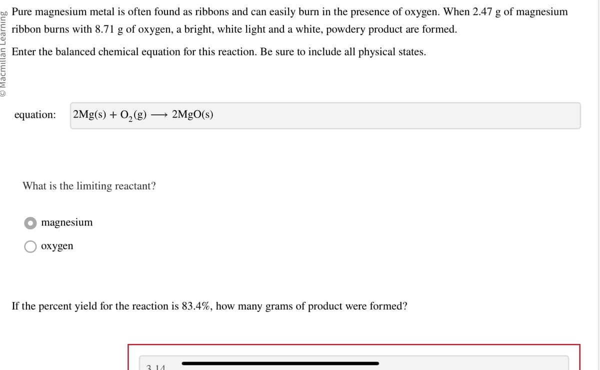 U
Pure magnesium metal is often found as ribbons and can easily burn in the presence of oxygen. When 2.47 g of magnesium
ribbon burns with 8.71 g of oxygen, a bright, white light and a white, powdery product are formed.
Enter the balanced chemical equation for this reaction. Be sure to include all physical states.
equation: 2Mg(s) + O₂(g)
What is the limiting reactant?
magnesium
oxygen
2MgO(s)
If the percent yield for the reaction is 83.4%, how many grams of product were formed?
3 14