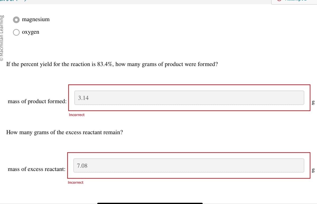 magnesium
oxygen
If the percent yield for the reaction is 83.4%, how many grams of product were formed?
mass of product formed:
3.14
mass of excess reactant:
Incorrect
How many grams of the excess reactant remain?
7.08
Incorrect
g
g