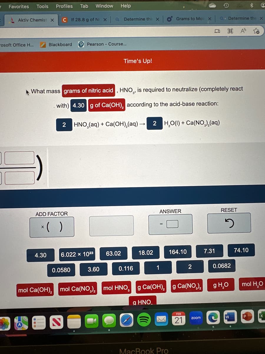 1
Favorites
Tools Profiles Tab Window Help
Aktiv Chemist X C If 28.8 g of NO X
rosoft Office H...
Blackboard
4.30
2
ADD FACTOR
x( )
Pearson - Course...
0.0580
a Determine the X
6.022 x 1023
What mass grams of nitric acid, HNO,, is required to neutralize (completely react
with) 4.30 g of Ca(OH), according to the acid-base reaction:
3.60
Time's Up!
63.02
HNO (aq) + Ca(OH)₂(aq) - 2 H₂O(1) + Ca(NO₂)₂(aq)
0.116
mol Ca(OH)₂ mol Ca(NO₂)₂ mol HNO,
18.02
q HNO.
Grams to Mole X
ANSWER
1
g Ca(OH)₂
MacBook Pro
164.10
2
g Ca(NO3)₂
21
Co
zoom
O
Q. Determine the X
7.31
RESET
5
0.0682
g H₂O
W
A
●
74.10
Q
mol H₂O
Р
X