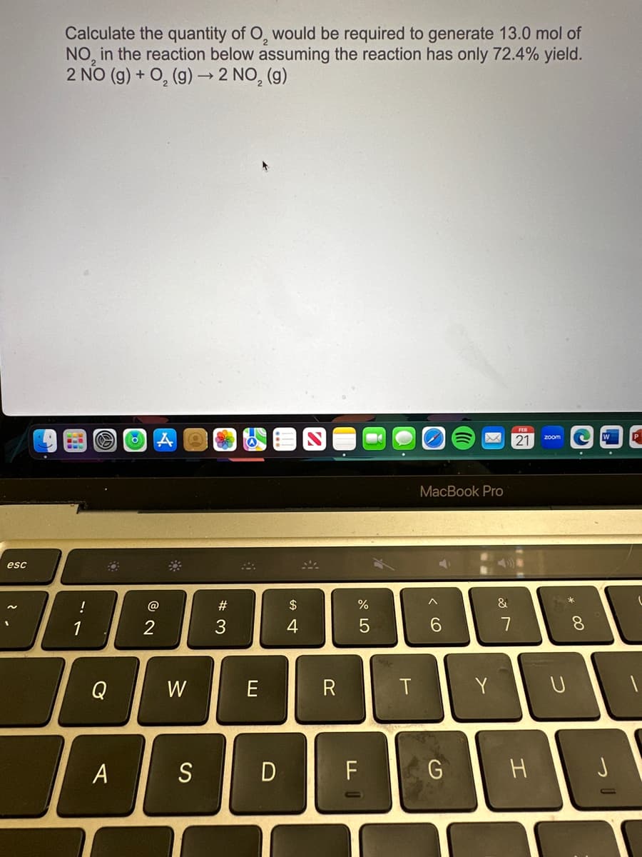 esc
Calculate the quantity of O, would be required to generate 13.0 mol of
NO in the reaction below assuming the reaction has only 72.4% yield.
2 NO (g) + O₂(g) → 2 NO₂ (g)
!
1
S
Q
A
O
@
2
W
S
CE
#3
E
D
$
4
R
%
5
F
LL
T
MacBook Pro
^
6
G
Y
&
7
FEB
21
H
zoom
U
8
W
-