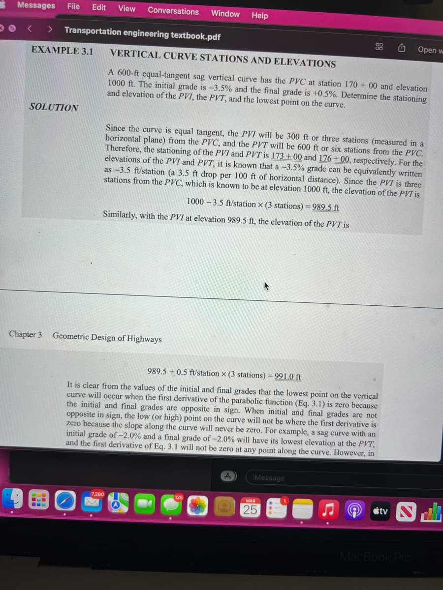 Messages File Edit View Conversations Window Help
Transportation engineering textbook.pdf
EXAMPLE 3.1
SOLUTION
Chapter 3
VERTICAL CURVE STATIONS AND ELEVATIONS
A 600-ft equal-tangent sag vertical curve has the PVC at station 170+ 00 and elevation
1000 ft. The initial grade is -3.5% and the final grade is +0.5%. Determine the stationing
and elevation of the PVI, the PVT, and the lowest point on the curve.
1000-3.5 ft/station X (3 stations) = 989.5 ft
Similarly, with the PVI at elevation 989.5 ft, the elevation of the PVT is
Since the curve is equal tangent, the PVI will be 300 ft or three stations (measured in a
horizontal plane) from the PVC, and the PVT will be 600 ft or six stations from the PVC.
Therefore, the stationing of the PVI and PVT is 173 +00 and 176 +00, respectively. For the
elevations of the PVI and PVT, it known that a -3.5% grade can be equivalently written
as -3.5 ft/station (a 3.5 ft drop per 100 ft of horizontal distance). Since the PVI is three
stations from the PVC, which is known to be at elevation 1000 ft, the elevation of the PVI is
Geometric Design of Highways
7,280
989.5 +0.5 ft/station X (3 stations) = 991.0 ft
It is clear from the values of the initial and final grades that the lowest point on the vertical
curve will occur when the first derivative of the parabolic function (Eq. 3.1) is zero because
the initial and final grades are opposite in sign. When initial and final grades are not
opposite in sign, the low (or high) point on the curve will not be where the first derivative is
zero because the slope along the curve will never be zero. For example, a sag curve with an
initial grade of -2.0% and a final grade of -2.0% will have its lowest elevation at the PVT,
and the first derivative of Eq. 3.1 will not be zero at any point along the curve. However, in
A
iMessage
25
Open w
tv S
MacBook Pro