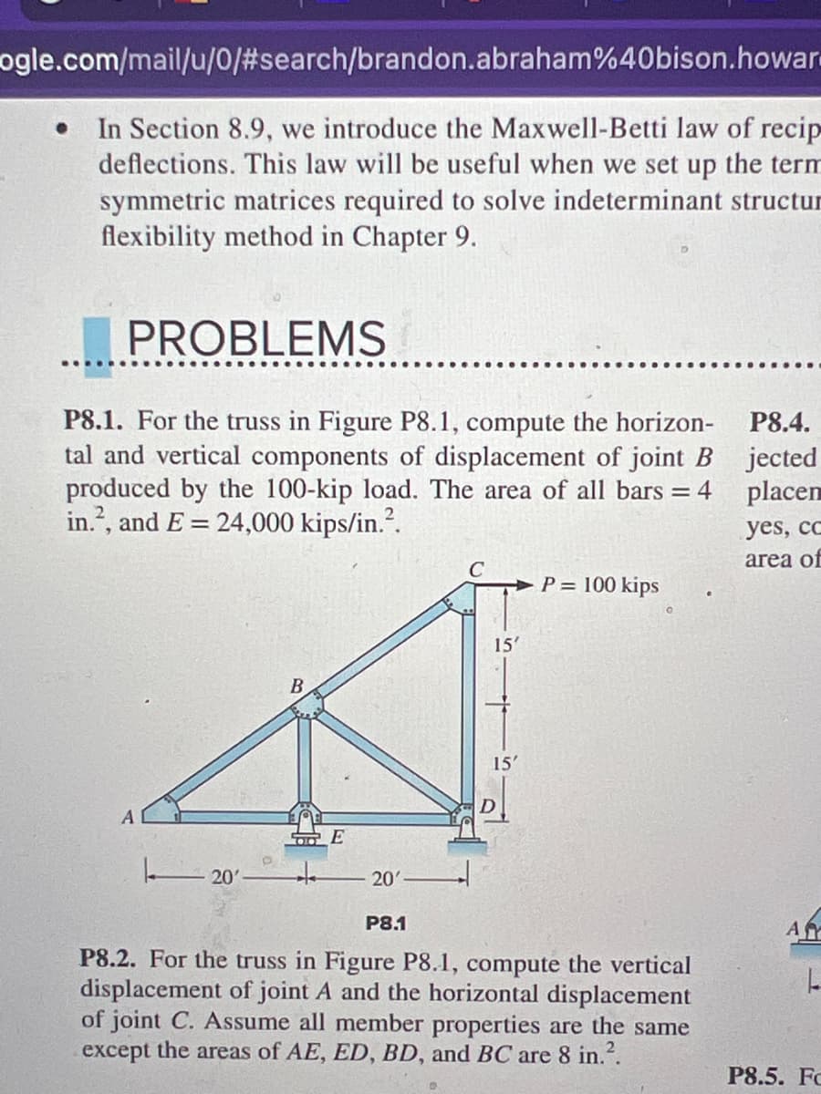 ### Engineering Mechanics: Structural Analysis

#### Introduction to Maxwell-Betti Law of Reciprocal Deflections
In Section 8.9, we introduce the Maxwell-Betti law of reciprocal deflections. This law will be useful when we set up the terms for the symmetric matrices required to solve indeterminate structures using the flexibility method in Chapter 9.

### Problems

#### *P8.1.*
For the truss in Figure P8.1, compute the horizontal and vertical components of displacement of joint B produced by the 100-kip load. The area of all bars \( A = 4 \, \text{in}^2 \), and \( E = 24,000 \, \text{kips/in}^2 \).

#### Explanation of Figure P8.1
The figure illustrates a truss with the following characteristics:
- Joint A is located at the bottom left.
- Joint E is located directly to the right of Joint A, 20 feet apart horizontally.
- Joint D is directly above Joint E, 15 feet vertically.
- Joint C is directly above Joint B, similarly 15 feet vertically.
- Joint B is 20 feet horizontally to the right of Joint C.
A 100-kip load is applied horizontally to the right at Joint C.

#### *P8.2.*
For the truss in Figure P8.1, compute the vertical displacement of joint A and the horizontal displacement of joint C. Assume all member properties are the same except the areas of AE, ED, BD, and BC are \( 8 \, \text{in}^2 \).

### Explanation of Graphs/Diagrams
In Figure P8.1, the truss diagram is provided. It showcases the geometric layout and loading conditions of the truss:
- The lengths and heights of individual members are specified (20 feet horizontal, 15 feet vertical).
- The critical joints and members are labeled (A, B, C, D, E).
- The applied load of 100 kips is shown pointing horizontally at joint C.
This figure is essential for solving the given problem by applying principles of structural analysis to determine the displacements at specific joints.