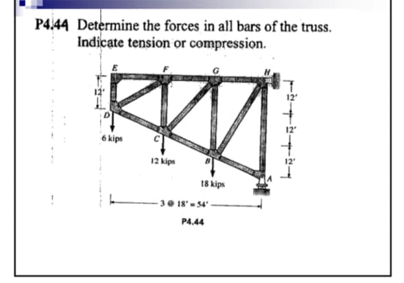 P4.44 Determine the forces in all bars of the truss.
Indicate tension or compression.
E
6 kips
12 kips
18 kips
-3 @ 18' 54' -
P4.44
12'