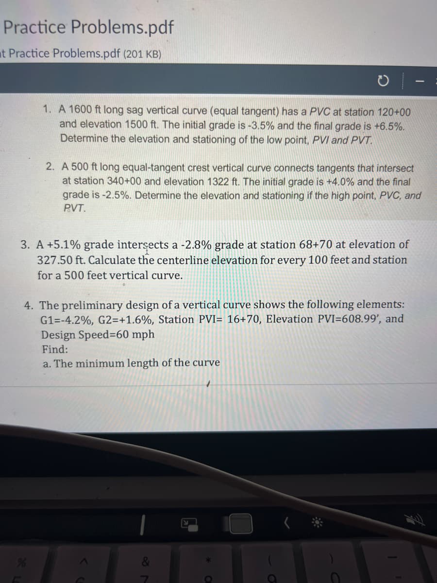 Practice Problems.pdf
t Practice Problems.pdf (201 KB)
1. A 1600 ft long sag vertical curve (equal tangent) has a PVC at station 120+00
and elevation 1500 ft. The initial grade is -3.5% and the final grade is +6.5%.
Determine the elevation and stationing of the low point, PVI and PVT.
2. A 500 ft long equal-tangent crest vertical curve connects tangents that intersect
at station 340+00 and elevation 1322 ft. The initial grade is +4.0% and the final
grade is -2.5%. Determine the elevation and stationing if the high point, PVC, and
P.VT.
3. A +5.1% grade intersects a -2.8% grade at station 68+70 at elevation of
327.50 ft. Calculate the centerline elevation for every 100 feet and station
for a 500 feet vertical curve.
%
4. The preliminary design of a vertical curve shows the following elements:
G1=-4.2%, G2=+1.6%, Station PVI= 16+70, Elevation PVI=608.99', and
Design Speed-60 mph
Find:
a. The minimum length of the curve
&
7
O
C