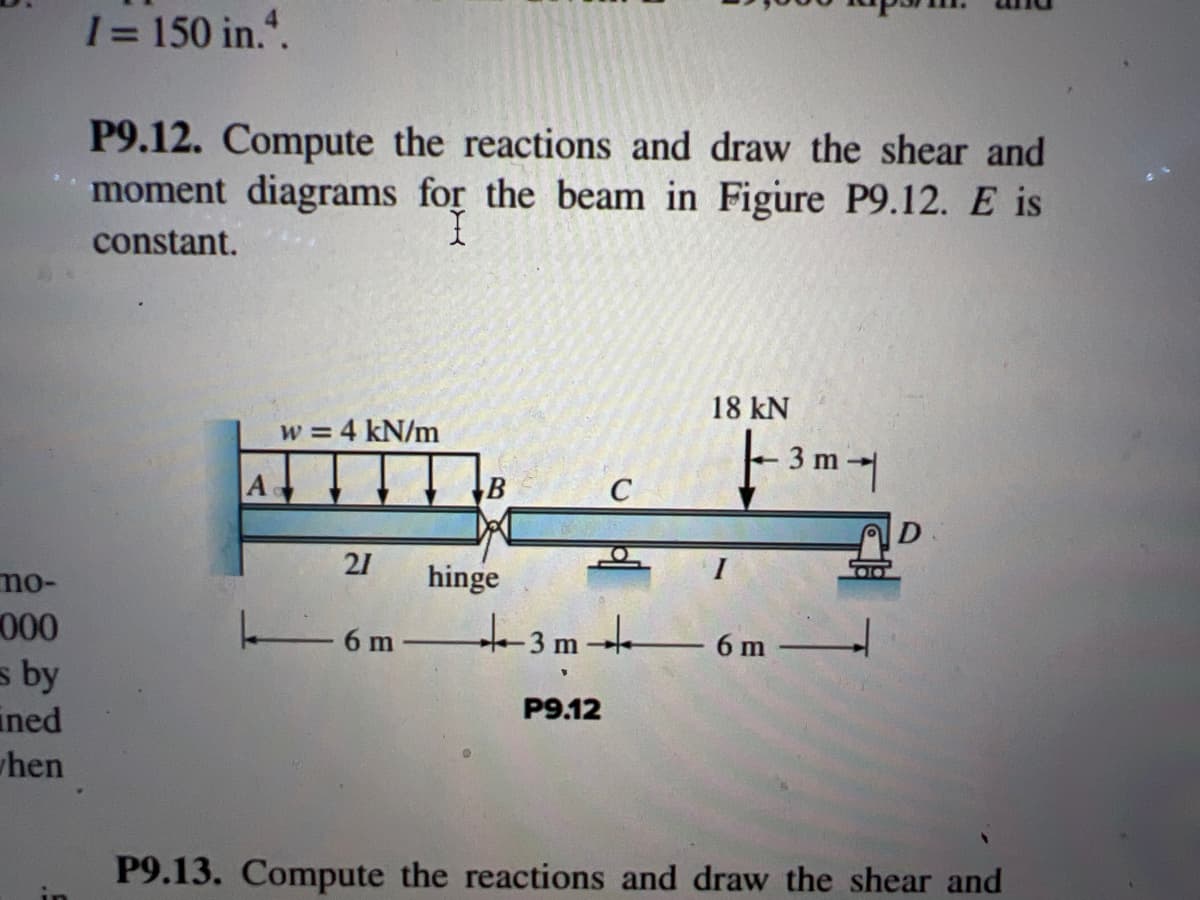 mo-
000
s by
ined
hen
I = 150 in.4.
P9.12. Compute the reactions and draw the shear and
moment diagrams for the beam in Figure P9.12. E is
I
constant.
w = 4 kN/m
Ad
21
6 m
B
hinge
C
+3m +
P9.12
18 kN
|-- 3 m - -|
6 m
P9.13. Compute the reactions and draw the shear and