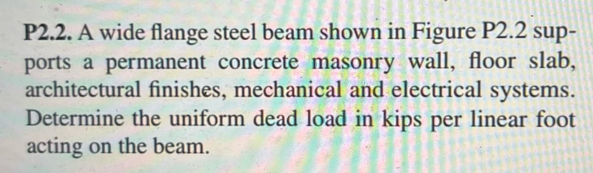 **Problem P2.2:**

A wide flange steel beam shown in Figure P2.2 supports a permanent concrete masonry wall, floor slab, architectural finishes, mechanical and electrical systems. Determine the uniform dead load in kips per linear foot acting on the beam.