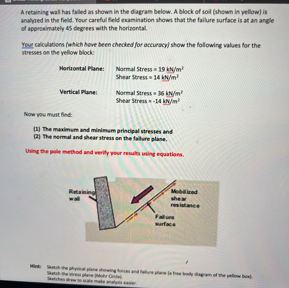 A retaining wall has failed as shown in the diagram below. A block of soil (shown in yellow) is
analyzed in the field. Your careful field examination shows that the failure surface is at an angle
of approximately 45 degrees with the horizontal.
Your calculations (which have been checked for accuracy) show the following values for the
stresses on the yellow block:
Horizontal Plane:
Vertical Plane:
Normal Stress = 19 kN/m²
Shear Stress 14 kN/m²
Retaining
wall
Normal Stress = 36 kN/m²
Shear Stress = -14 kN/m²
Now you must find:
(1) The maximum and minimum principal stresses and
(2) The normal and shear stress on the failure plane.
Using the pole method and verify your results using equations.
Mobilized
shear
resistance
Failure
surface
Hint: Sketch the physical plane showing forces and failure plane (a free body diagram of the yellow box).
Sketch the stress plane (Mohr Circle).
Sketches draw to scale make analysis easier.