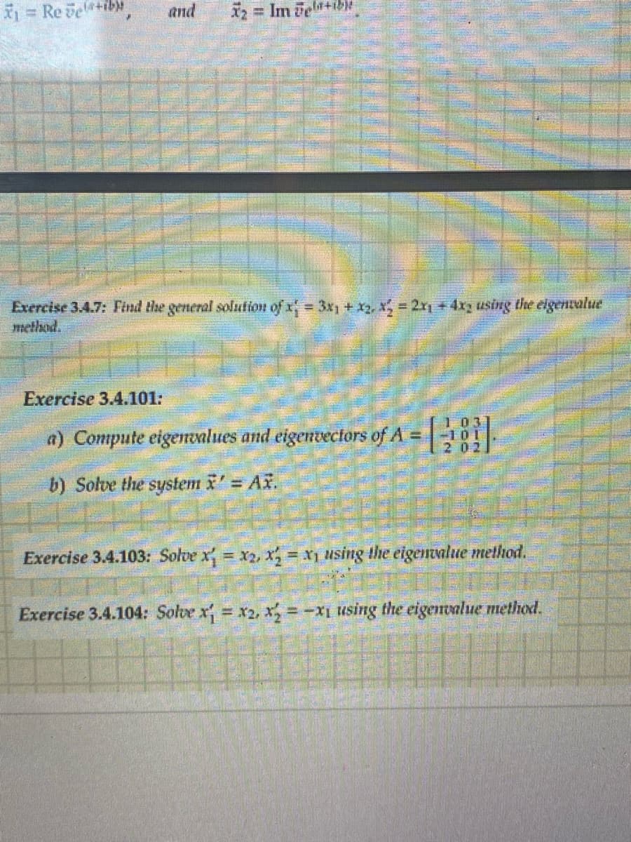 ₁ = Reveb
and X₂ = Im želª+b)
Exercise 3.4.7: Find the general solution of x₁ = 3x₁ + x₁, x₂ = 2x₁ + 4x, using the eigenvalue
method.
Exercise 3.4.101:
a) Compute eigenvalues and eigenvectors of A =
b) Solve the system x' = Ax.
103
Exercise 3.4.103: Solve x = x2, x = xy using the eigenvalue method.
Exercise 3.4.104: Solve x = x2, x=-x1 using the eigenvalue method.