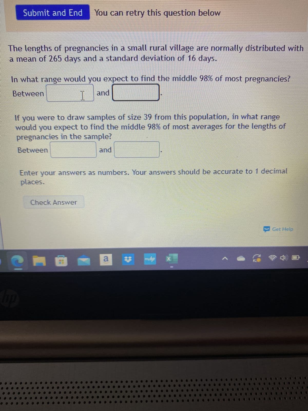 Submit and End
The lengths of pregnancies in a small rural village are normally distributed with
a mean of 265 days and a standard deviation of 16 days.
In what range would you expect to find the middle 98% of most pregnancies?
Between
and
I
hp
You can retry this question below
If you were to draw samples of size 39 from this population, in what range
would you expect to find the middle 98% of most averages for the lengths of
pregnancies in the sample?
Between
and
Enter your answers as numbers. Your answers should be accurate to 1 decimal
places.
Check Answer
--
a
#
X
2
→ Get Help
4