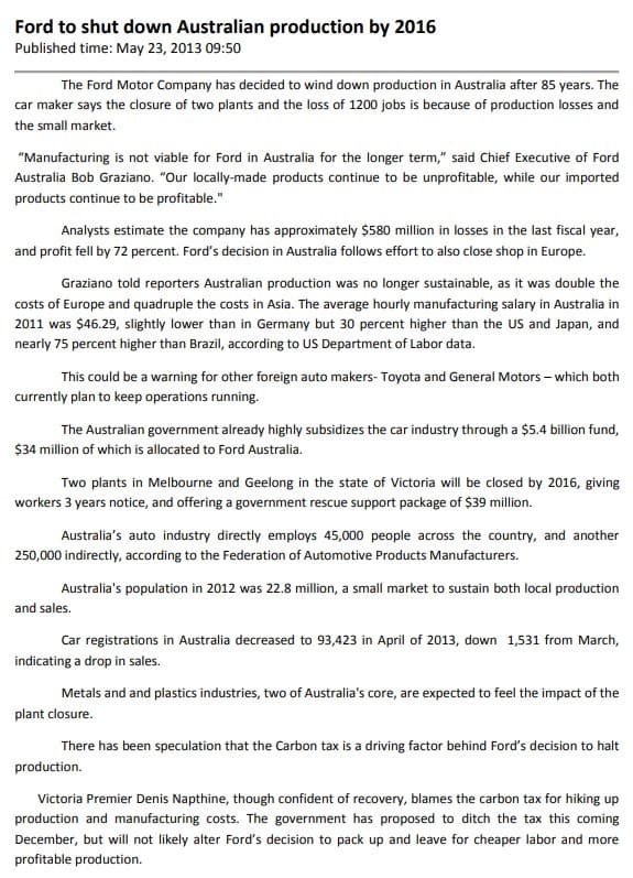 Ford to shut down Australian production by 2016
Published time: May 23, 2013 09:50
The Ford Motor Company has decided to wind down production in Australia after 85 years. The
car maker says the closure of two plants and the loss of 1200 jobs is because of production losses and
the small market.
"Manufacturing is not viable for Ford in Australia for the longer term," said Chief Executive of Ford
Australia Bob Graziano. "Our locally-made products continue to be unprofitable, while our imported
products continue to be profitable."
Analysts estimate the company has approximately $580 million in losses in the last fiscal year,
and profit fell by 72 percent. Ford's decision in Australia follows effort to also close shop in Europe.
Graziano told reporters Australian production was no longer sustainable, as it was double the
costs of Europe and quadruple the costs in Asia. The average hourly manufacturing salary in Australia in
2011 was $46.29, slightly lower than in Germany but 30 percent higher than the US and Japan, and
nearly 75 percent higher than Brazil, according to US Department of Labor data.
This could be a warning for other foreign auto makers- Toyota and General Motors - which both
currently plan to keep operations running.
The Australian government already highly subsidizes the car industry through a $5.4 billion fund,
$34 million of which is allocated to Ford Australia.
Two plants in Melbourne and Geelong in the state of Victoria will be closed by 2016, giving
workers 3 years notice, and offering a government rescue support package of $39 million.
Australia's auto industry directly employs 45,000 people across the country, and another
250,000 indirectly, according to the Federation of Automotive Products Manufacturers.
Australia's population in 2012 was 22.8 million, a small market to sustain both local production
and sales.
Car registrations in Australia decreased to 93,423 in April of 2013, down 1,531 from March,
indicating a drop in sales.
Metals and and plastics industries, two of Australia's core, are expected to feel the impact of the
plant closure.
There has been speculation that the Carbon tax is a driving factor behind Ford's decision to halt
production.
Victoria Premier Denis Napthine, though confident of recovery, blames the carbon tax for hiking up
production and manufacturing costs. The government has proposed to ditch the tax this coming
December, but will not likely alter Ford's decision to pack up and leave for cheaper labor and more
profitable production.
