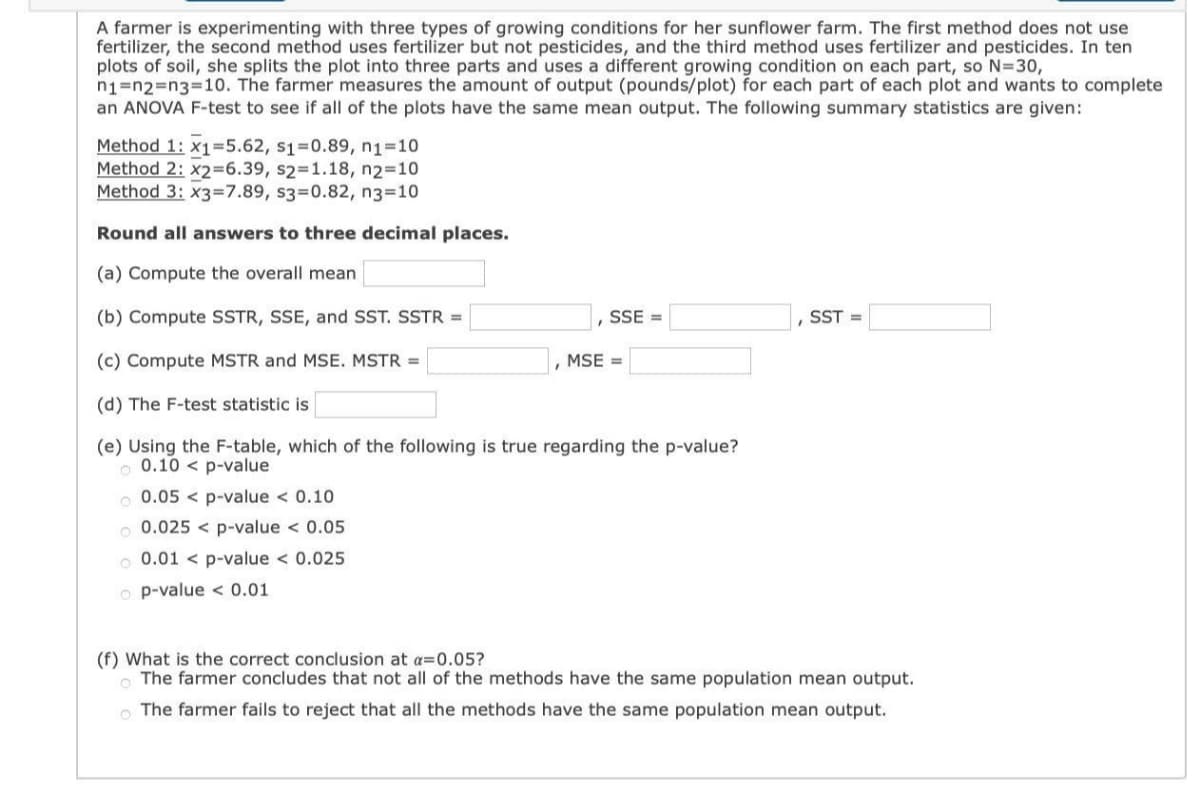 A farmer is experimenting with three types of growing conditions for her sunflower farm. The first method does not use
fertilizer, the second method uses fertilizer but not pesticides, and the third method uses fertilizer and pesticides. In ten
plots of soil, she splits the plot into three parts and uses a different growing condition on each part, so N=30,
n1=123DD3%3D10. The farmer measures the amount of output (pounds/plot) for each part of each plot and wants to complete
an ANOVA F-test to see if all of the plots have the same mean output. The following summary statistics are given:
Method 1: x1=5.62, s1=0.89, n1-10
Method 2: x2=6.39, s2=1.18, n2=10
Method 3: x3=7.89, s3=0.82, n3=10
Round all answers to three decimal places.
(a) Compute the overall mean
(b) Compute SSTR, SSE, and SST. SSTR =
SSE =
SST =
(c) Compute MSTR and MSE. MSTR =
MSE =
(d) The F-test statistic is
(e) Using the F-table, which of the following is true regarding the p-value?
o 0.10 < p-value
0.05 < p-value < 0.10
o 0.025 < p-value < 0.05
o 0.01 < p-value < 0.025
o p-value < 0.01
(f) What is the correct conclusion at a=0.05?
O The farmer concludes that not all of the methods have the same population mean output.
O The farmer fails to reject that all the methods have the same population mean output.
