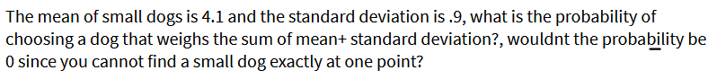 The mean of small dogs is 4.1 and the standard deviation is .9, what is the probability of
choosing a dog that weighs the sum of mean+ standard deviation?, wouldnt the probability be
O since you cannot find a small dog exactly at one point?
