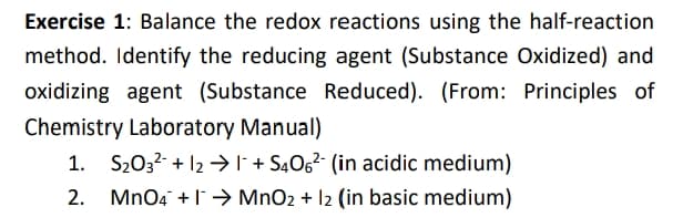 Exercise 1: Balance the redox reactions using the half-reaction
method. Identify the reducing agent (Substance Oxidized) and
oxidizing agent (Substance Reduced). (From: Principles of
Chemistry Laboratory Manual)
S2032- + 12 →I + S4O6²- (in acidic medium)
2.
MnO4 +l→ MnO2 + 12 (in basic medium)
