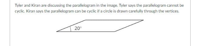 Tyler and Kiran are discussing the parallelogram in the image. Tyler says the parallelogram cannot be
cyclic. Kiran says the parallelogram can be cyclic if a circle is drawn carefully through the vertices.
20°
