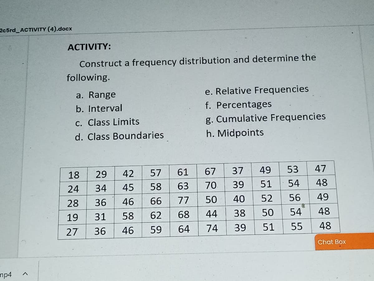 2c5rd ACTIVITY (4).docx
ACTIVITY:
Construct a frequency distribution and determine the
following.
a. Range
e. Relative Frequencies
b. Interval
f. Percentages
c. Class Limits
g. Cumulative Frequencies
d. Class Boundaries
h. Midpoints
29
42
57
61
67
37
49
53
47
18
34
45
58
63
70
39
51
54
48
24
28
36
46
66
77
50
40
52
56
49
19
31
58
62
68
44
38
50
54
48
27
36
46
59
64
74
39
51
55
48
Chat Box
mp4
