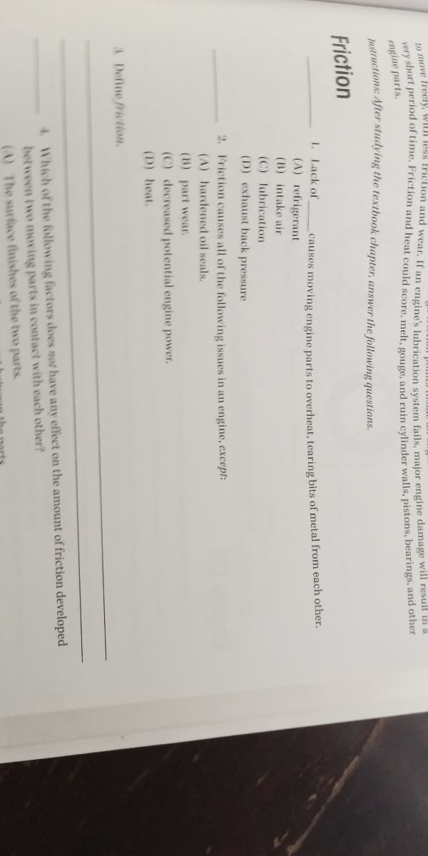 Lupiel, unswer the Jollowing questions.
Friction
1. Lack of
causes moving engine parts to overheat, tearing bits of metal from each other.
(A) refrigerant
(B) intake air
(C) lubrication
(D) exhaust back pressure
2. Friction causes all of the following issues in an engine, except:
(A) hardened oil seals.
(B) part wear.
(C) decreased potential engine power.
(D) heat.
a Define friction.
