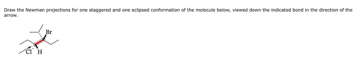 Draw the Newman projections for one staggered and one eclipsed conformation of the molecule below, viewed down the indicated bond in the direction of the
arrow.
Cl H
Br